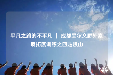 平凡之路的不平凡 ｜ 成都墨尔文野外素质拓展训练之四姑娘山