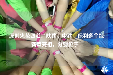 原创火花四溢！陕建、中建、保利多个纯新盘亮相，分别位于...