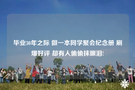 毕业30年之际 做一本同学聚会纪念册 刷爆好评 却有人偷偷抹眼泪!