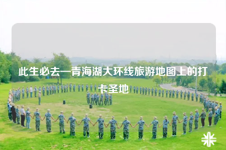 此生必去—青海湖大环线旅游地图上的打卡圣地