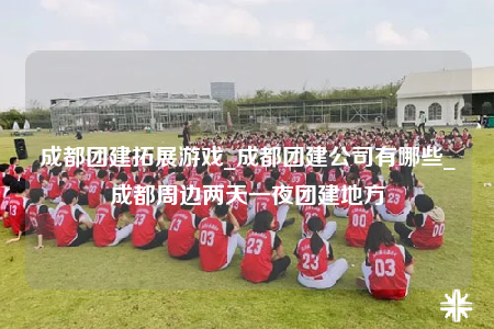 成都团建拓展游戏_成都团建公司有哪些_成都周边两天一夜团建地方