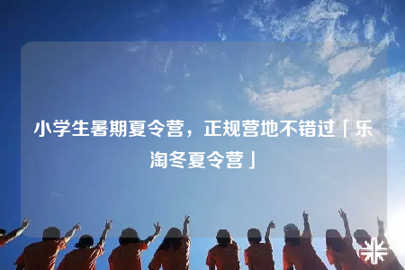 小学生暑期夏令营，正规营地不错过「乐淘冬夏令营」
