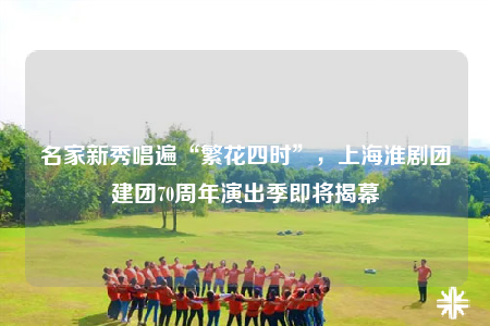 名家新秀唱遍“繁花四时”，上海淮剧团建团70周年演出季即将揭幕