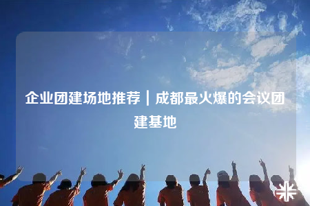 企业团建场地推荐｜成都最火爆的会议团建基地