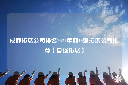 成都拓展公司排名2021年前10强拓展公司推荐【自强拓展】