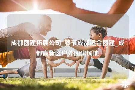 成都团建拓展公司_春节成都适合团建_成都高新区户外团建场地