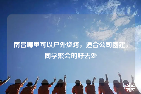 南昌哪里可以户外烧烤，适合公司团建，同学聚会的好去处