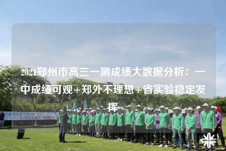 2021郑州市高三一测成绩大数据分析：一中成绩可观+郑外不理想+省实验稳定发挥