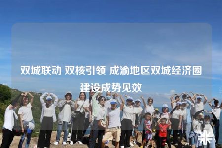 双城联动 双核引领 成渝地区双城经济圈建设成势见效