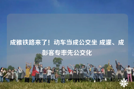 成雅铁路来了！动车当成公交坐 成灌、成彭客专率先公交化