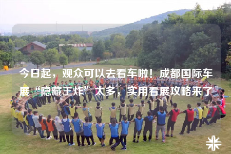 今日起，观众可以去看车啦！成都国际车展“隐藏王炸”太多，实用看展攻略来了