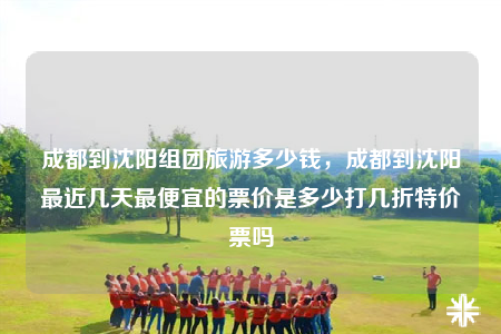 成都到沈阳组团旅游多少钱，成都到沈阳最近几天最便宜的票价是多少打几折特价票吗