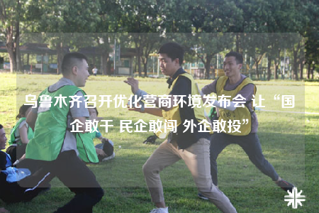 乌鲁木齐召开优化营商环境发布会 让“国企敢干 民企敢闯 外企敢投”