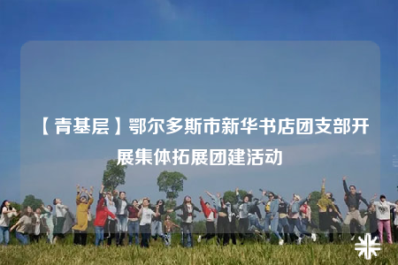 【青基层】鄂尔多斯市新华书店团支部开展集体拓展团建活动