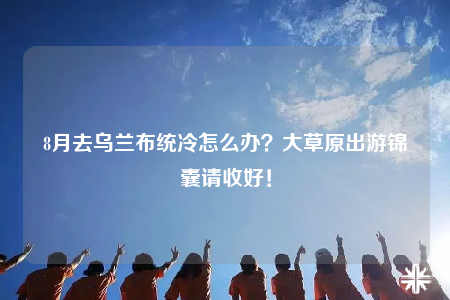 8月去乌兰布统冷怎么办？大草原出游锦囊请收好！