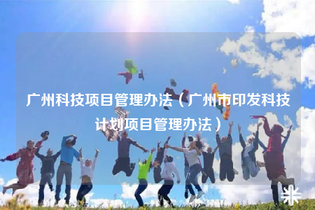 广州科技项目管理办法（广州市印发科技计划项目管理办法）