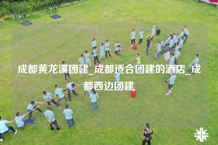 成都黄龙溪团建_成都适合团建的酒店_成都西边团建