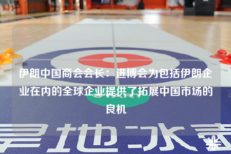 伊朗中国商会会长：进博会为包括伊朗企业在内的全球企业提供了拓展中国市场的良机