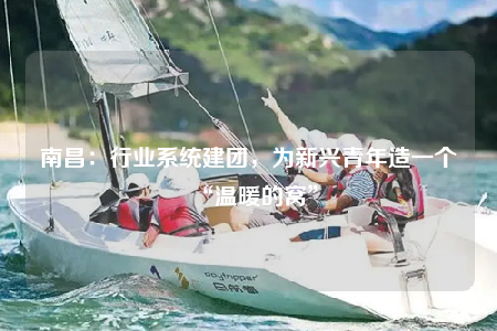 南昌：行业系统建团，为新兴青年造一个“温暖的窝”
