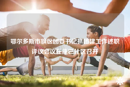 鄂尔多斯市旗区团委书记抓团建工作述职评议会议在康巴什区召开