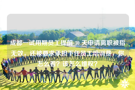 成都一试用期员工提前 30 天申请离职被指无效，还被要求承担下任员工培训费，你怎么看？该怎么维权？