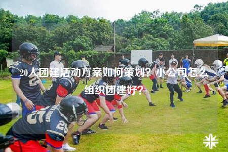 20人团建活动方案如何策划？小公司怎么组织团建好？