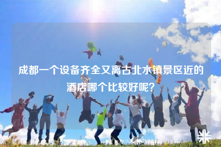 成都一个设备齐全又离古北水镇景区近的酒店哪个比较好呢？