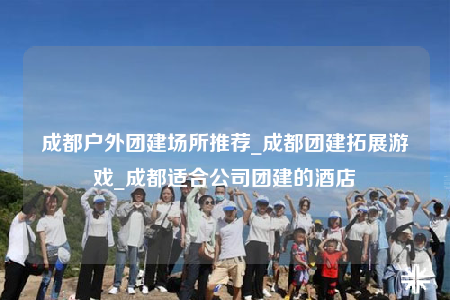 成都户外团建场所推荐_成都团建拓展游戏_成都适合公司团建的酒店