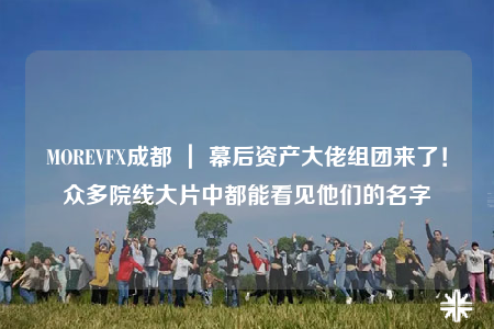MOREVFX成都 ｜ 幕后资产大佬组团来了！众多院线大片中都能看见他们的名字