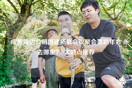 成都周边公司团建拓展会议聚会轰趴年会去哪里？5大地点推荐