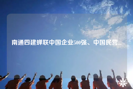 南通四建蝉联中国企业500强、中国民营...