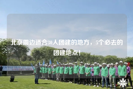 北京周边适合30人团建的地方，5个必去的团建地点！