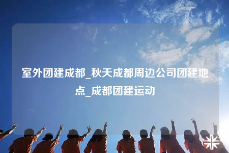 室外团建成都_秋天成都周边公司团建地点_成都团建运动
