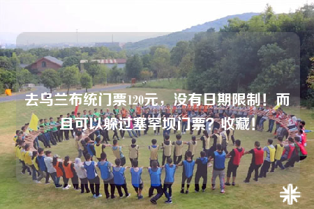 去乌兰布统门票120元，没有日期限制！而且可以躲过塞罕坝门票？收藏！