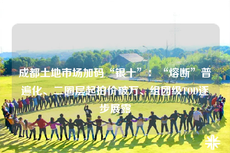 成都土地市场加码“银十”：“熔断”普遍化、二圈层起拍价破万、组团级TOD逐步展露