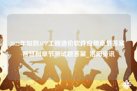 2022年知到APP工程造价软件应用章节答案 智慧树章节测试题答案_洛阳资讯
