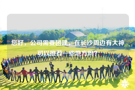 您好，公司需要团建，在长沙周边有大神可以推荐一些地方吗？