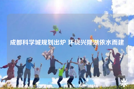 成都科学城规划出炉 环绕兴隆湖依水而建