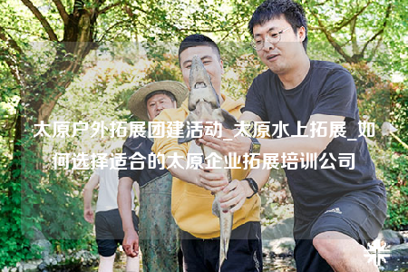 太原户外拓展团建活动_太原水上拓展_如何选择适合的太原企业拓展培训公司