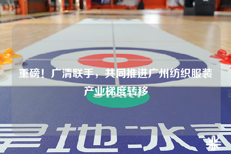 重磅！广清联手，共同推进广州纺织服装产业梯度转移