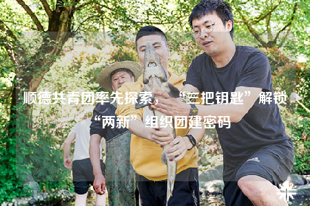 顺德共青团率先探索， “三把钥匙”解锁“两新”组织团建密码