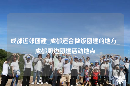 成都近郊团建_成都适合做饭团建的地方_成都周边团建活动地点