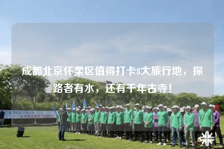 成都北京怀柔区值得打卡8大旅行地，探路者有水，还有千年古寺！
