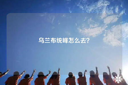 乌兰布统峰怎么去？