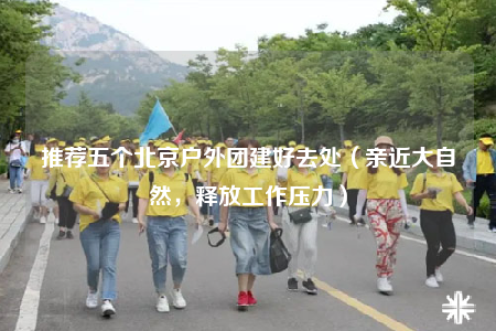 推荐五个北京户外团建好去处（亲近大自然，释放工作压力）