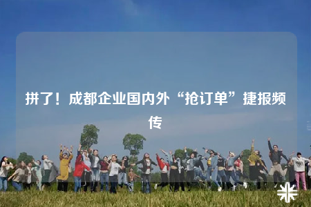 拼了！成都企业国内外“抢订单”捷报频传