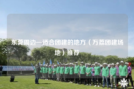 东莞周边—适合团建的地方（万荔团建场地）推荐