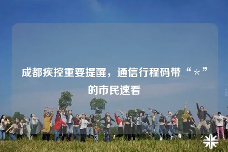 成都疾控重要提醒，通信行程码带“＊”的市民速看