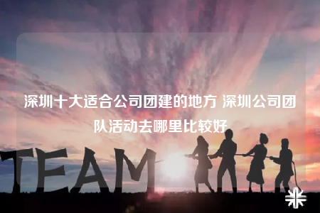 深圳十大适合公司团建的地方 深圳公司团队活动去哪里比较好