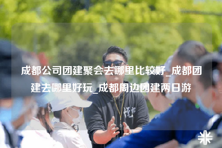 成都公司团建聚会去哪里比较好_成都团建去哪里好玩_成都周边团建两日游